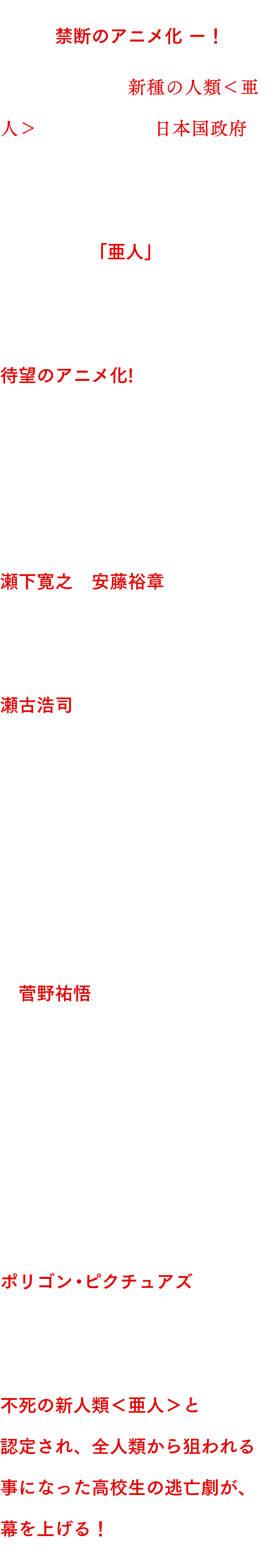 世界を震撼させた大ヒットコミック、禁断のアニメ化−！

決して死なない新種の人類<亜人>と、それを追う日本国政府。
両者の戦いを、斬新なアクションと緻密な心理描写で描く、大ヒットコミック「亜人」
(桜井画門著 累計発行部数320万部突破! 講談社『good!アフタヌーン』連載中)が、待望のアニメ化!
総監督・監督には、映像化が難解と言われた「シドニアの騎士」を、計算され尽くした映像表現と新感覚のバトル描写へと昇華させた、瀬下寛之と安藤裕章が担当。脚本には「進撃の巨人」で原作の持つ緊張感や焦燥感を見事に再現した瀬古浩司を迎え、亜人を巡る極限の戦い、そして魅力的なキャラクターたちの葛藤を余すところなく表現する。また、「ジョジョの奇妙な冒険 スターダストクルセイダース」「PSYCHO-PASS　サイコパス」など多彩な作品を手がける菅野祐悟の音楽が、物語に圧倒的な躍動感と緊張感を与える。そして、アニメーション制作は、アニメ界のアカデミー賞と言われるアニー賞やエミ―賞を連続受賞し、新技術を駆使して描いた「シドニアの騎士」も高い評価を得たポリゴン・ピクチュアズが担当。
充実の制作陣で贈る、緊迫のバトル・サバイブ・サスペンス大作。

不死の新人類<亜人>と認定され、全人類から狙われる事になった高校生の逃亡劇が、幕を上げる！